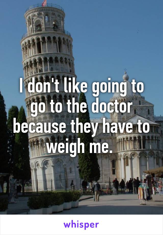 I don't like going to go to the doctor because they have to weigh me. 