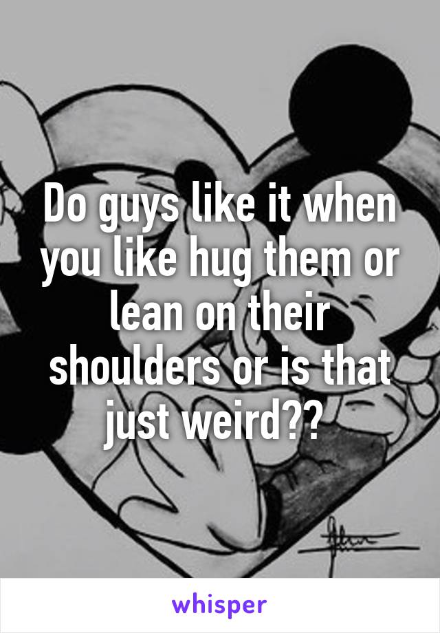 Do guys like it when you like hug them or lean on their shoulders or is that just weird?? 