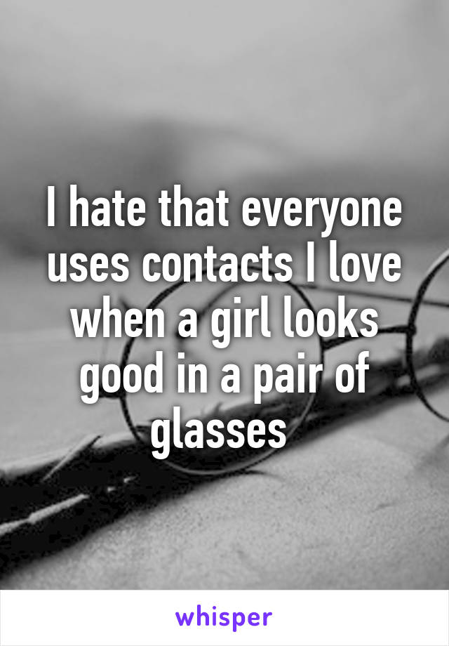 I hate that everyone uses contacts I love when a girl looks good in a pair of glasses 