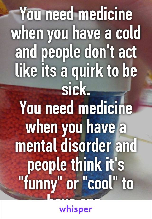 You need medicine when you have a cold and people don't act like its a quirk to be sick.
You need medicine when you have a mental disorder and people think it's "funny" or "cool" to have one.