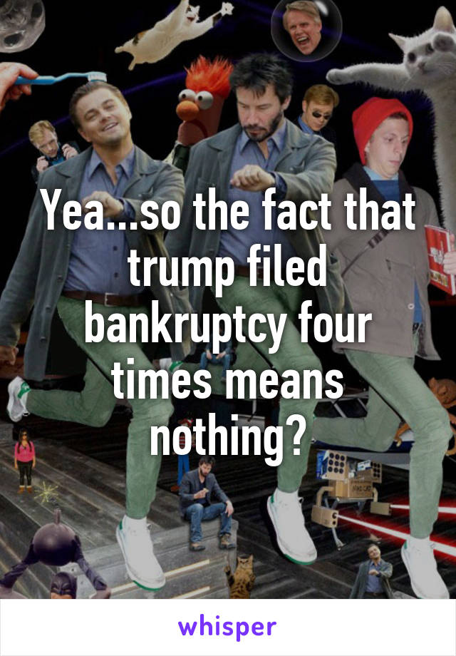 Yea...so the fact that trump filed bankruptcy four times means nothing?