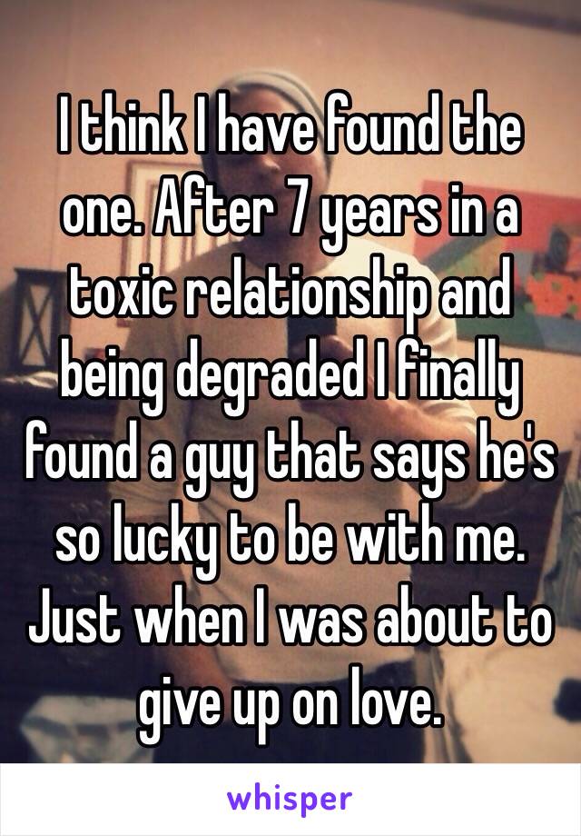 I think I have found the one. After 7 years in a toxic relationship and being degraded I finally found a guy that says he's so lucky to be with me. 
Just when I was about to give up on love. 