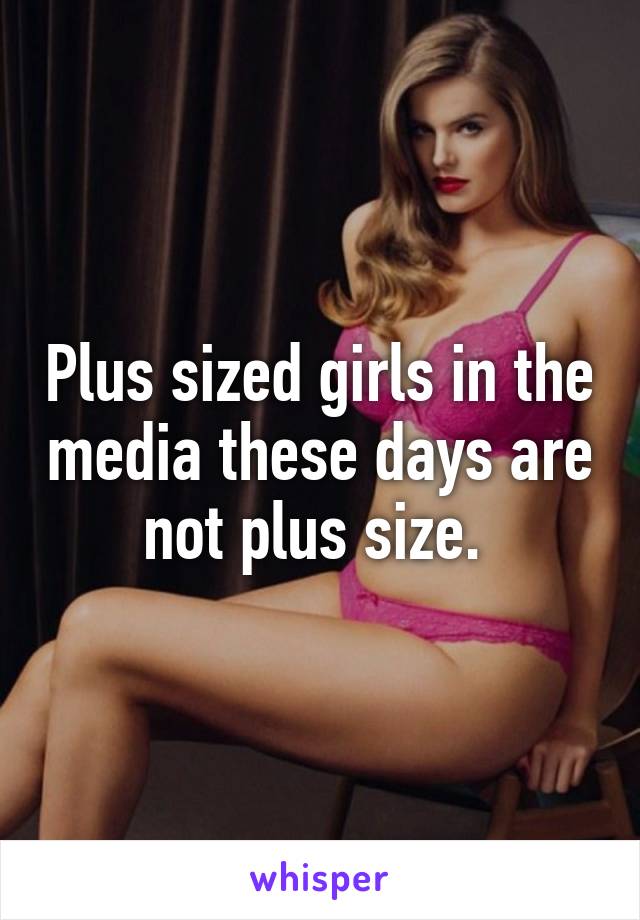 Plus sized girls in the media these days are not plus size. 