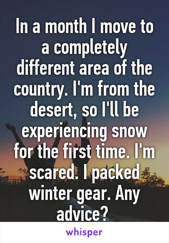 In a month I move to a completely different area of the country. I'm from the desert, so I'll be experiencing snow for the first time. I'm scared. I packed winter gear. Any advice? 