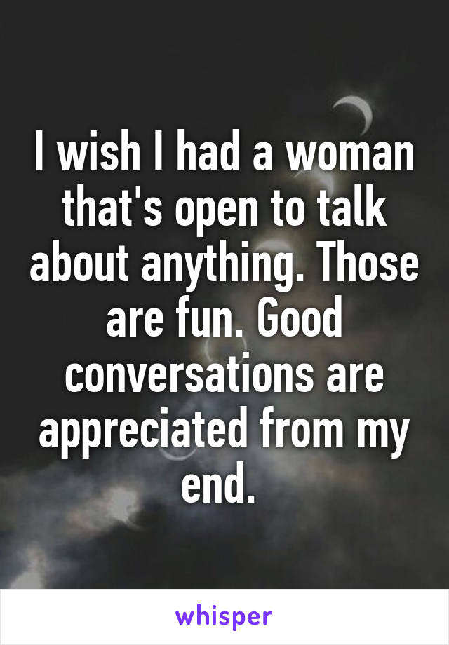 I wish I had a woman that's open to talk about anything. Those are fun. Good conversations are appreciated from my end. 