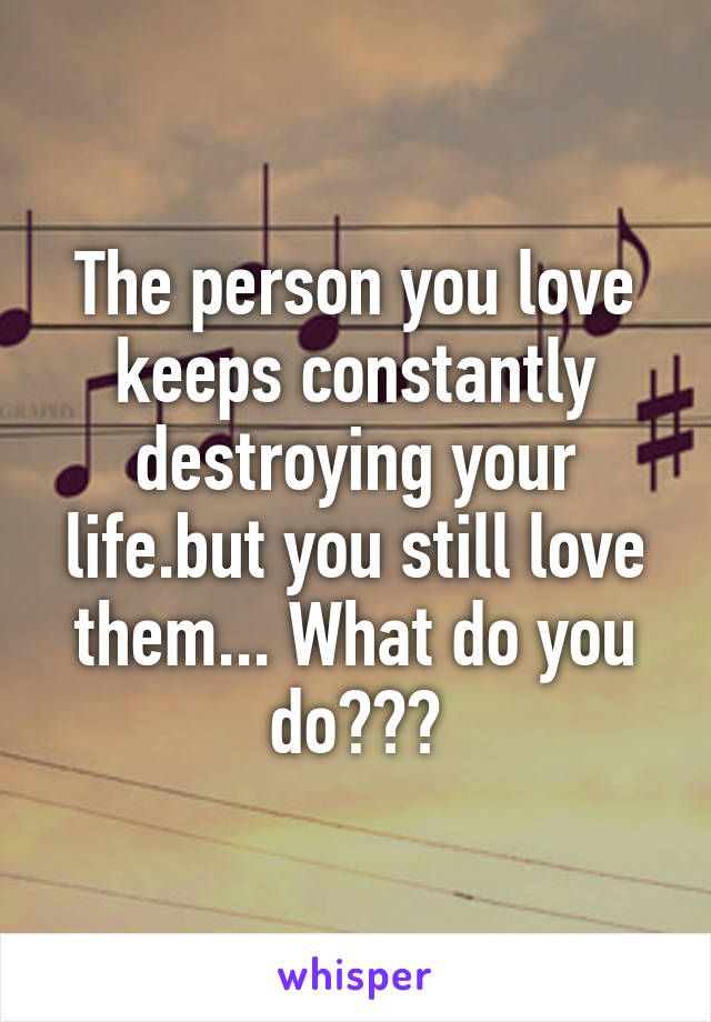 The person you love keeps constantly destroying your life.but you still love them... What do you do???