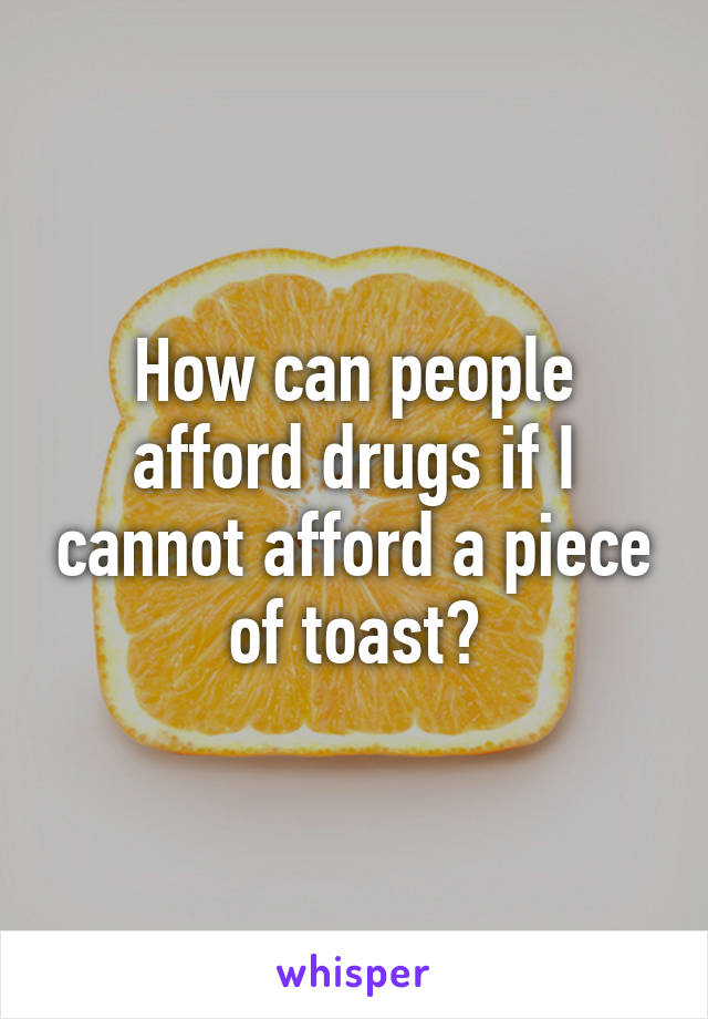 How can people afford drugs if I cannot afford a piece of toast?