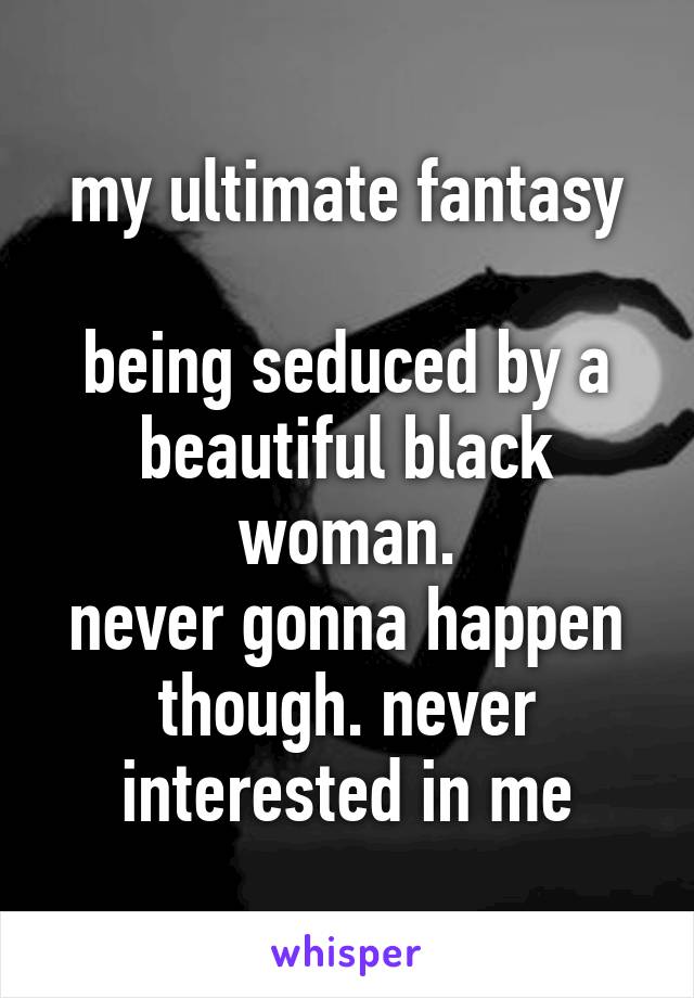 my ultimate fantasy

being seduced by a beautiful black woman.
never gonna happen though. never interested in me