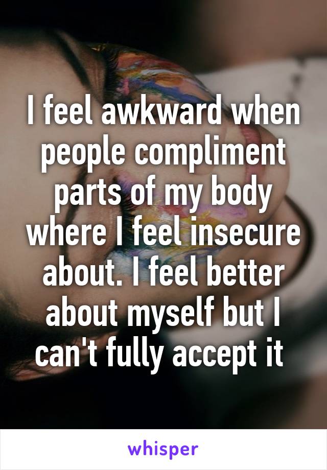 I feel awkward when people compliment parts of my body where I feel insecure about. I feel better about myself but I can't fully accept it 