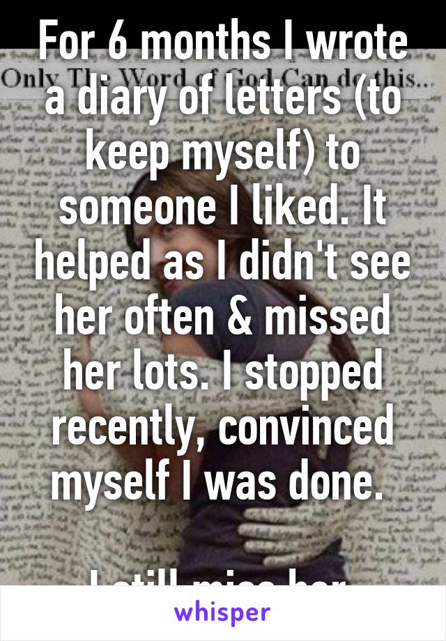 For 6 months I wrote a diary of letters (to keep myself) to someone I liked. It helped as I didn't see her often & missed her lots. I stopped recently, convinced myself I was done. 

I still miss her.