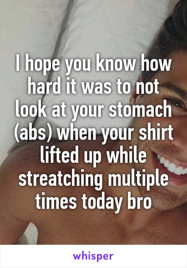 I hope you know how hard it was to not look at your stomach (abs) when your shirt lifted up while streatching multiple times today bro