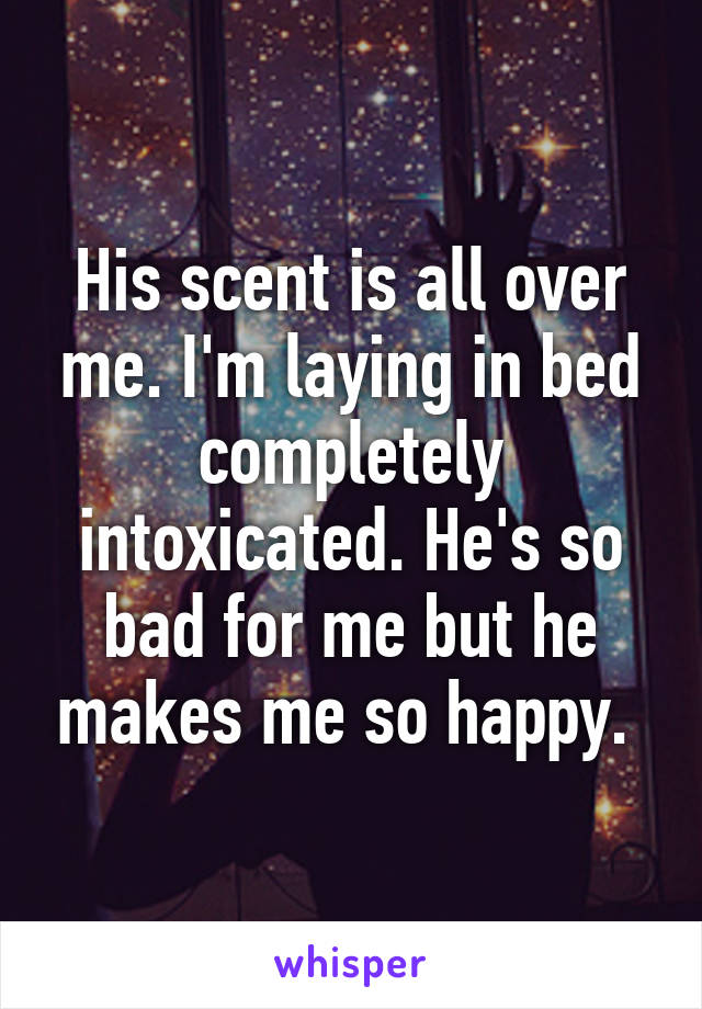 His scent is all over me. I'm laying in bed completely intoxicated. He's so bad for me but he makes me so happy. 