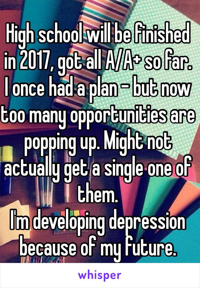 High school will be finished in 2017, got all A/A+ so far.
I once had a plan - but now too many opportunities are popping up. Might not actually get a single one of them.
I'm developing depression because of my future.