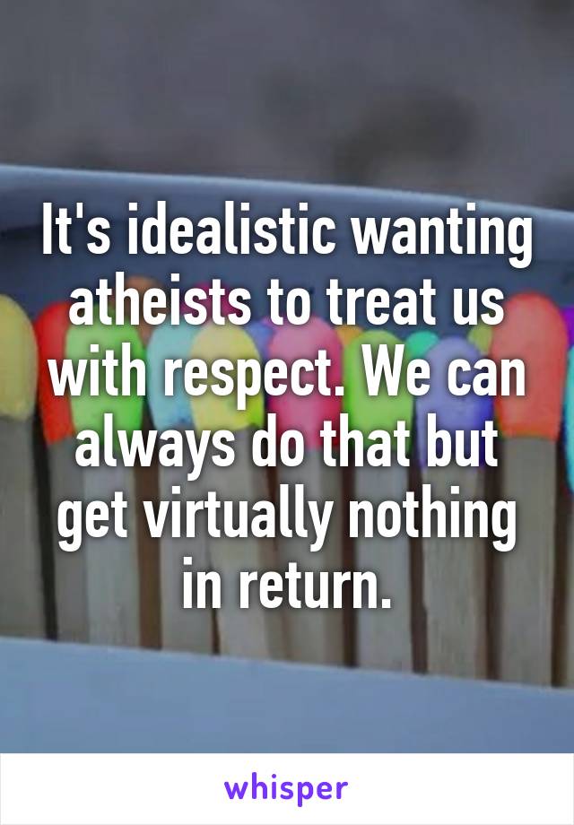 It's idealistic wanting atheists to treat us with respect. We can always do that but get virtually nothing in return.