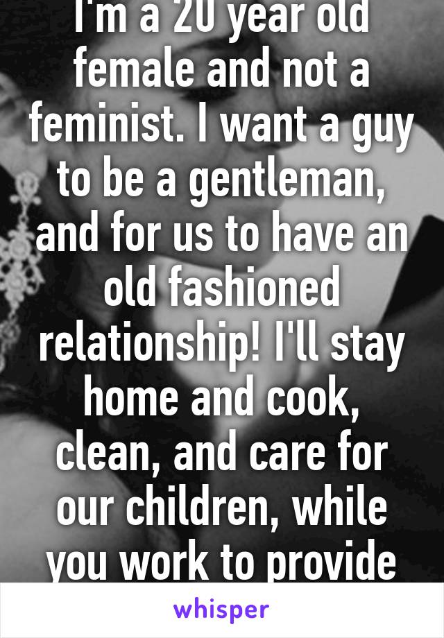 I'm a 20 year old female and not a feminist. I want a guy to be a gentleman, and for us to have an old fashioned relationship! I'll stay home and cook, clean, and care for our children, while you work to provide for our family.