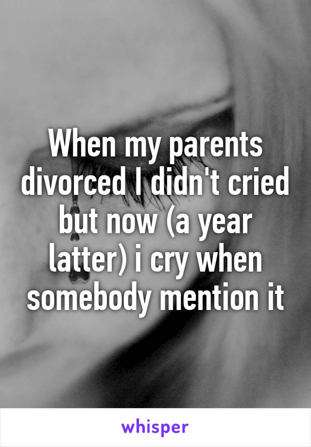 When my parents divorced I didn't cried but now (a year latter) i cry when somebody mention it