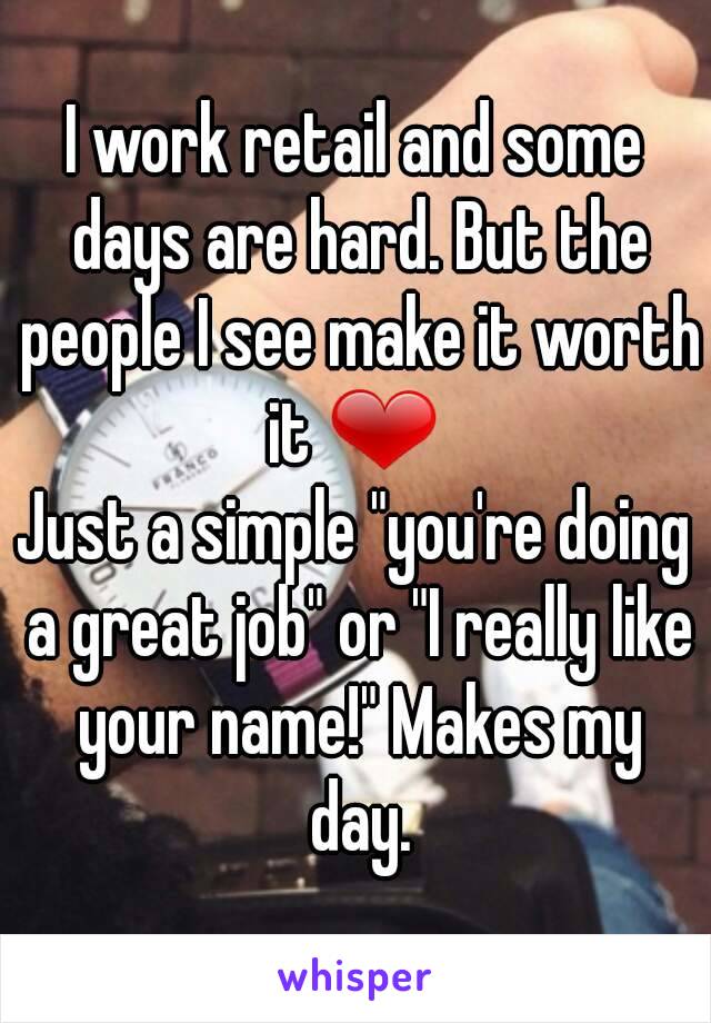 I work retail and some days are hard. But the people I see make it worth it ❤ 
Just a simple "you're doing a great job" or "I really like your name!" Makes my day.