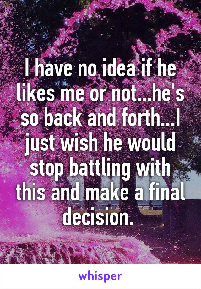 I have no idea if he likes me or not...he's so back and forth...I just wish he would stop battling with this and make a final decision. 