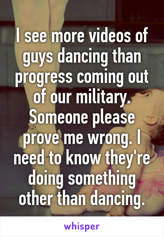 I see more videos of guys dancing than progress coming out of our military. Someone please prove me wrong. I need to know they're doing something other than dancing.