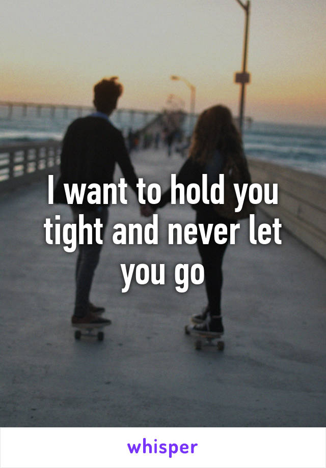 I want to hold you tight and never let you go