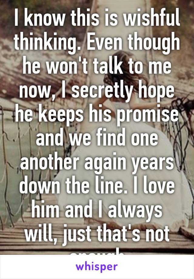 I know this is wishful thinking. Even though he won't talk to me now, I secretly hope he keeps his promise and we find one another again years down the line. I love him and I always will, just that's not enough