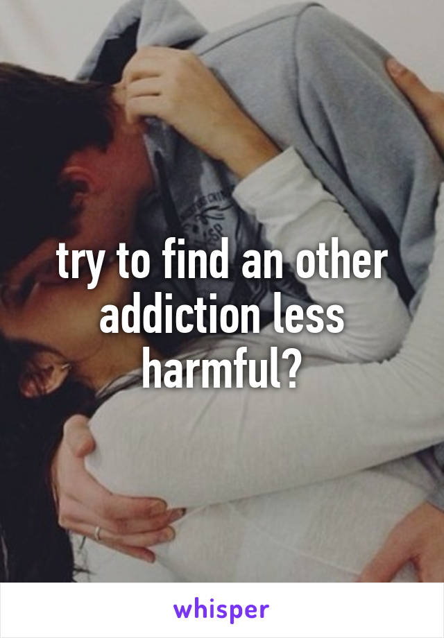 try to find an other addiction less harmful?