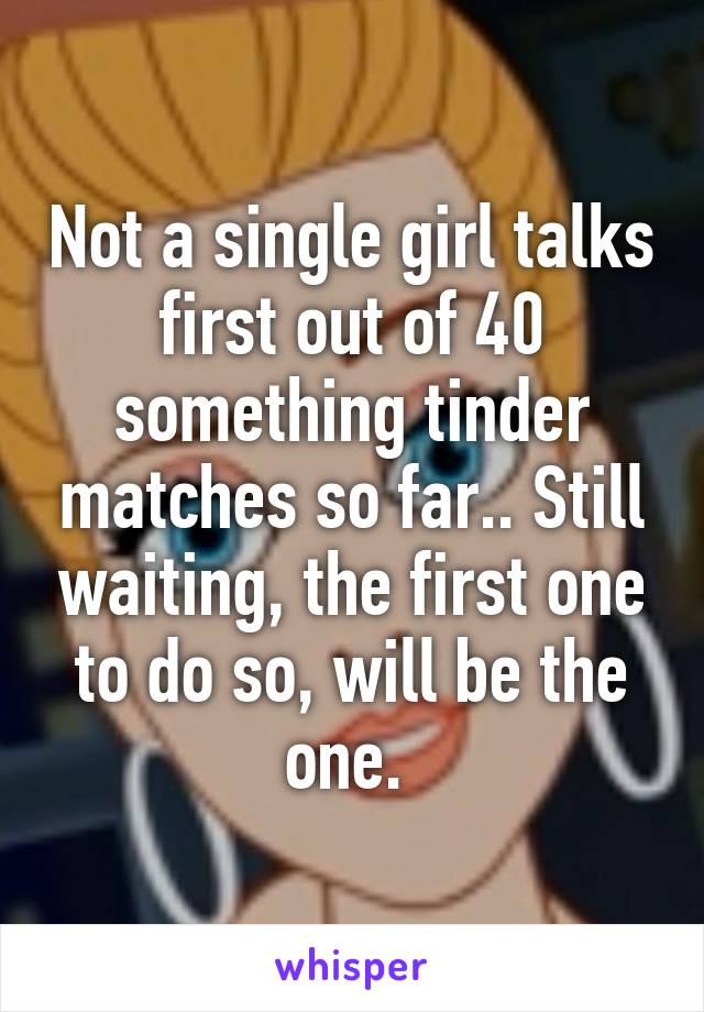 Not a single girl talks first out of 40 something tinder matches so far.. Still waiting, the first one to do so, will be the one. 