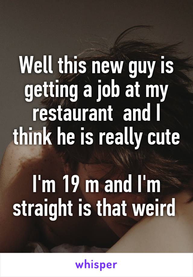 Well this new guy is getting a job at my restaurant  and I think he is really cute 
I'm 19 m and I'm straight is that weird 