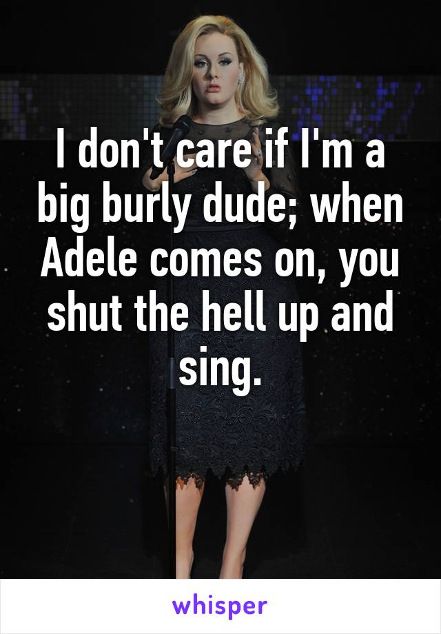 I don't care if I'm a big burly dude; when Adele comes on, you shut the hell up and sing.

