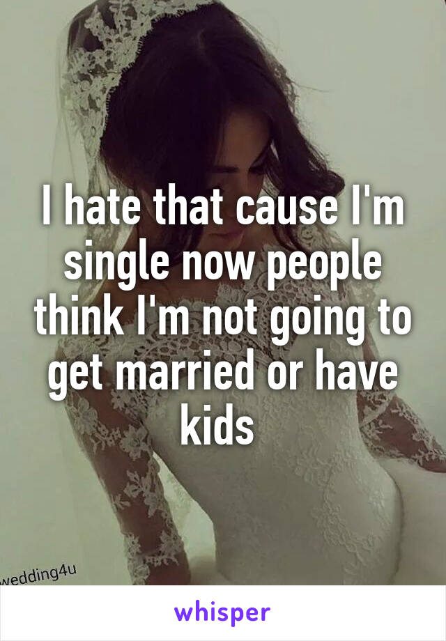 I hate that cause I'm single now people think I'm not going to get married or have kids 