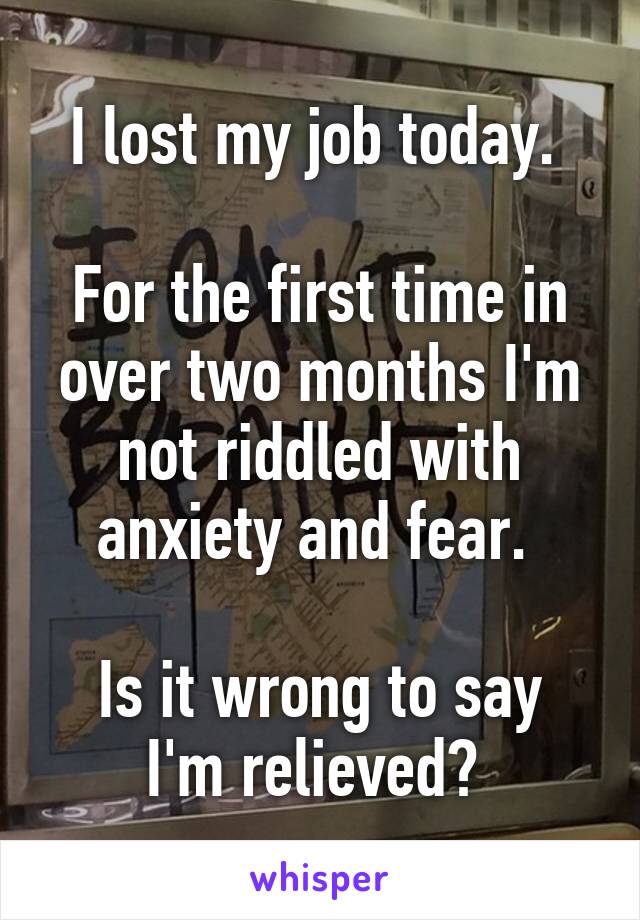 I lost my job today. 

For the first time in over two months I'm not riddled with anxiety and fear. 

Is it wrong to say I'm relieved? 