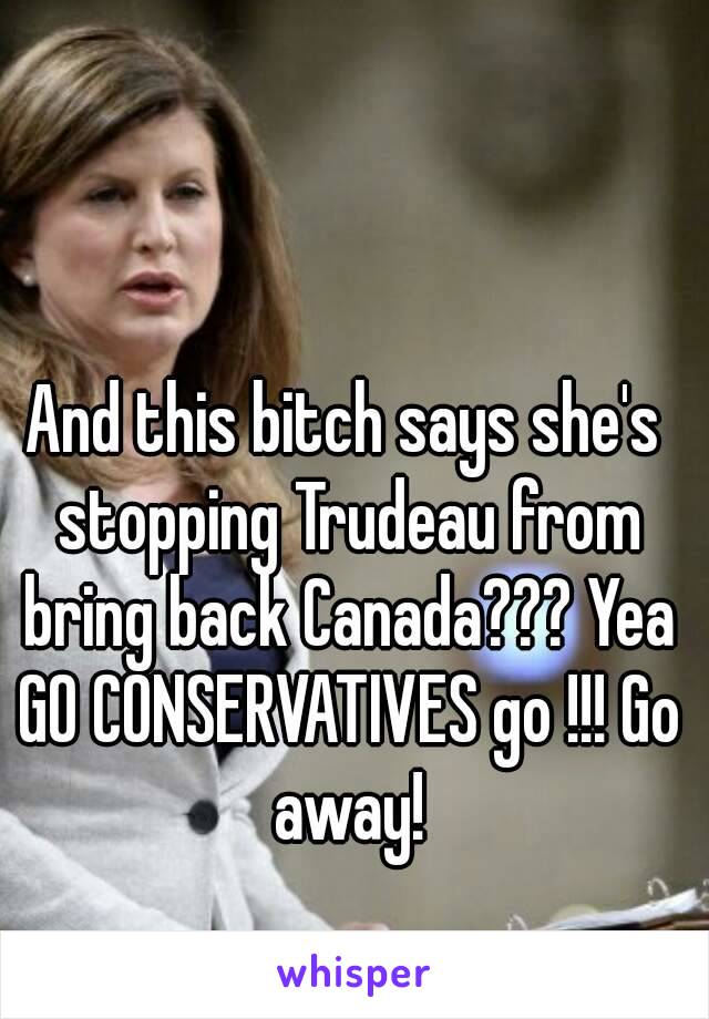 And this bitch says she's stopping Trudeau from bring back Canada??? Yea GO CONSERVATIVES go !!! Go away!