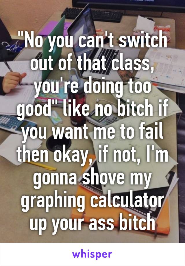 "No you can't switch out of that class, you're doing too good" like no bitch if you want me to fail then okay, if not, I'm gonna shove my graphing calculator up your ass bitch