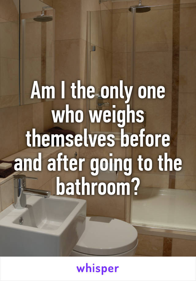 Am I the only one who weighs themselves before and after going to the bathroom?