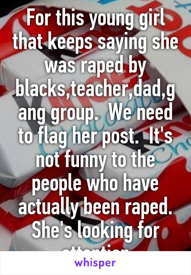 For this young girl that keeps saying she was raped by blacks,teacher,dad,gang group.  We need to flag her post.  It's not funny to the people who have actually been raped. She's looking for attention