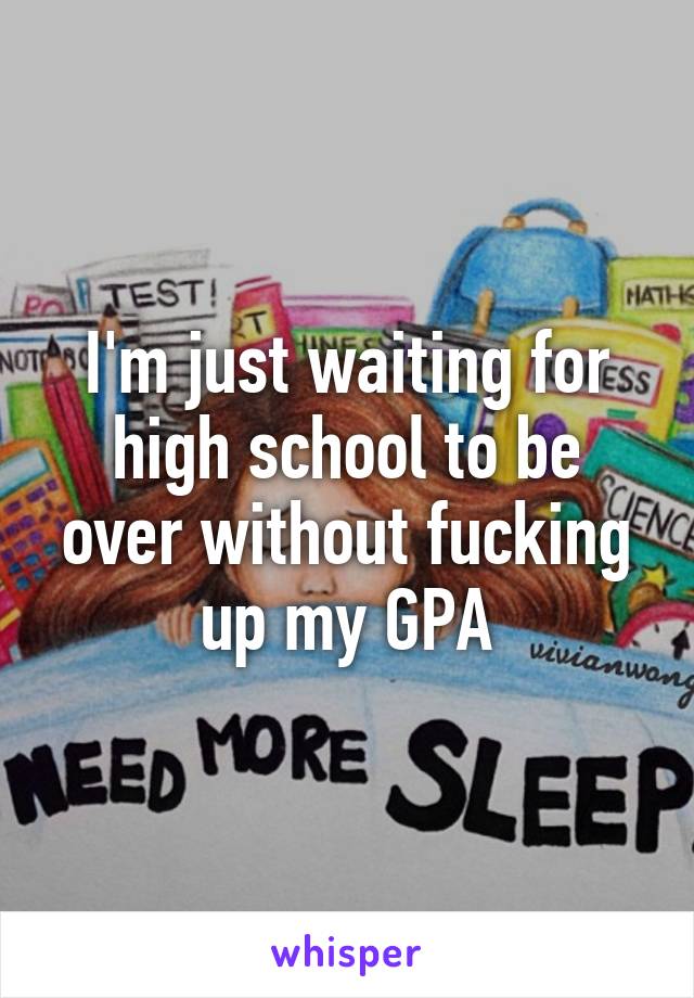 I'm just waiting for high school to be over without fucking up my GPA