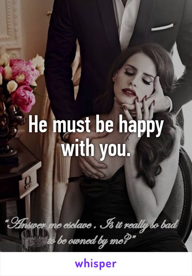 He must be happy with you.