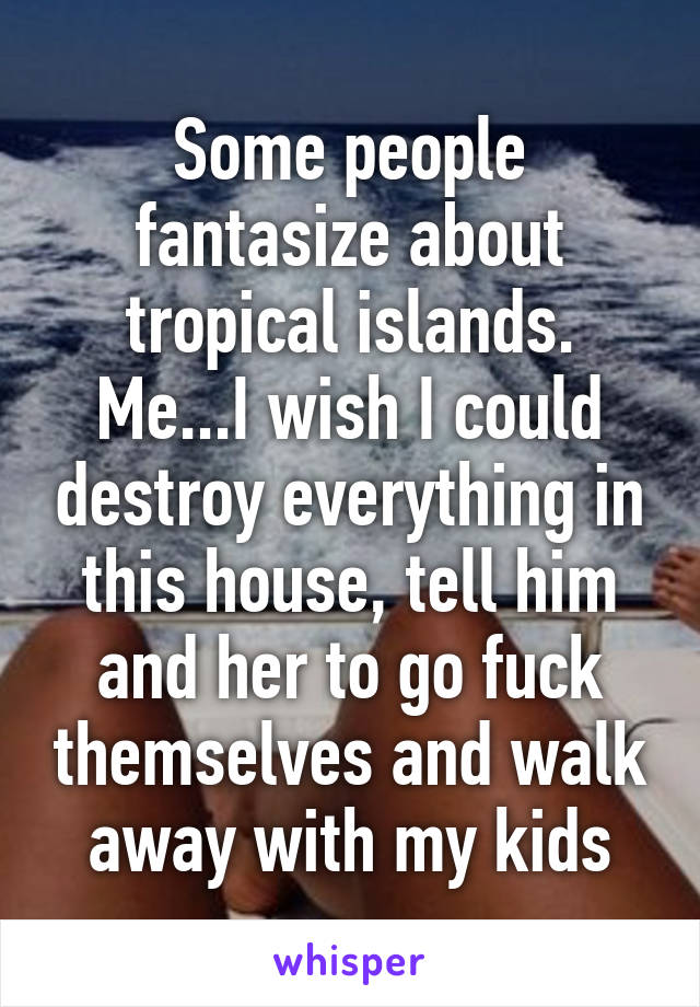 Some people fantasize about tropical islands. Me...I wish I could destroy everything in this house, tell him and her to go fuck themselves and walk away with my kids