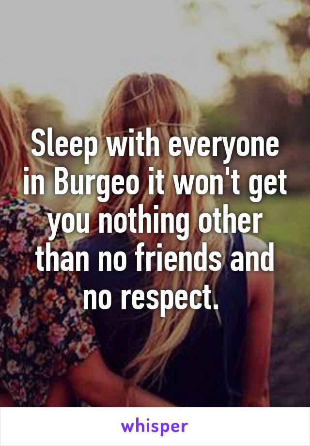 Sleep with everyone in Burgeo it won't get you nothing other than no friends and no respect. 