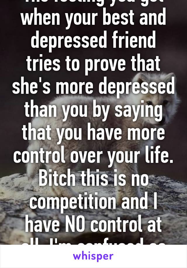 The feeling you get when your best and depressed friend tries to prove that she's more depressed than you by saying that you have more control over your life. Bitch this is no competition and I have NO control at all. I'm confused as fuck