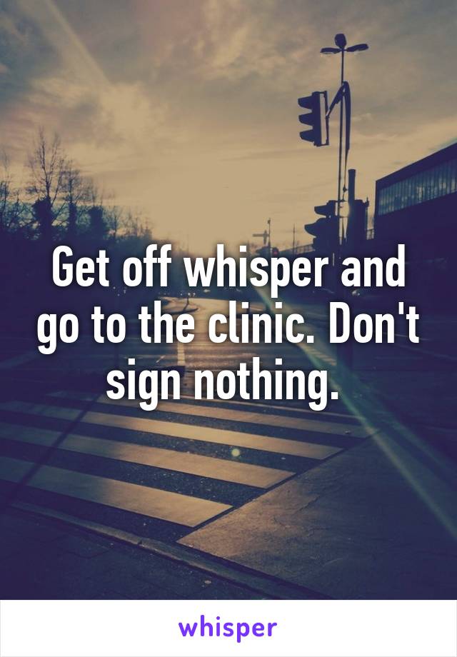 Get off whisper and go to the clinic. Don't sign nothing. 