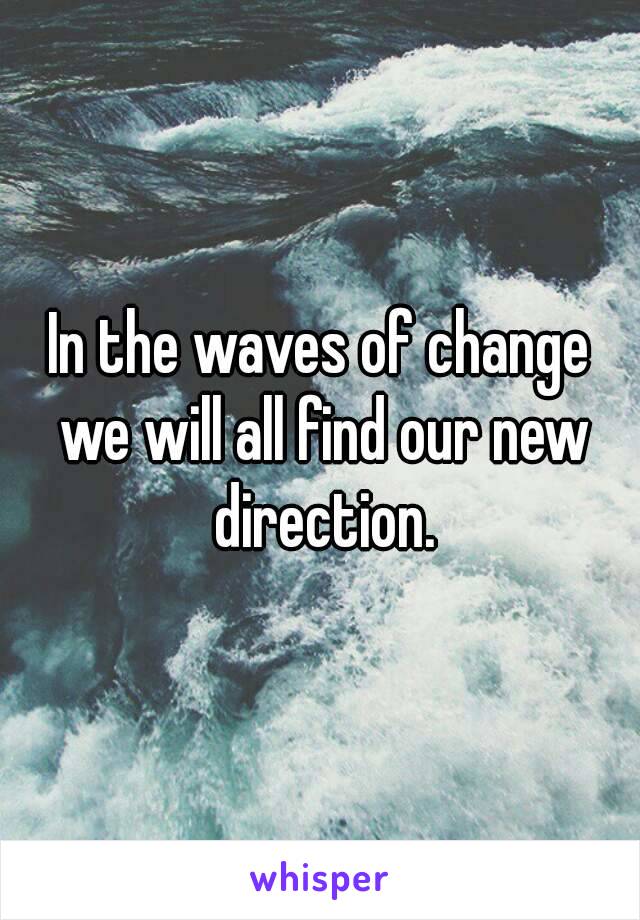 In the waves of change we will all find our new direction.