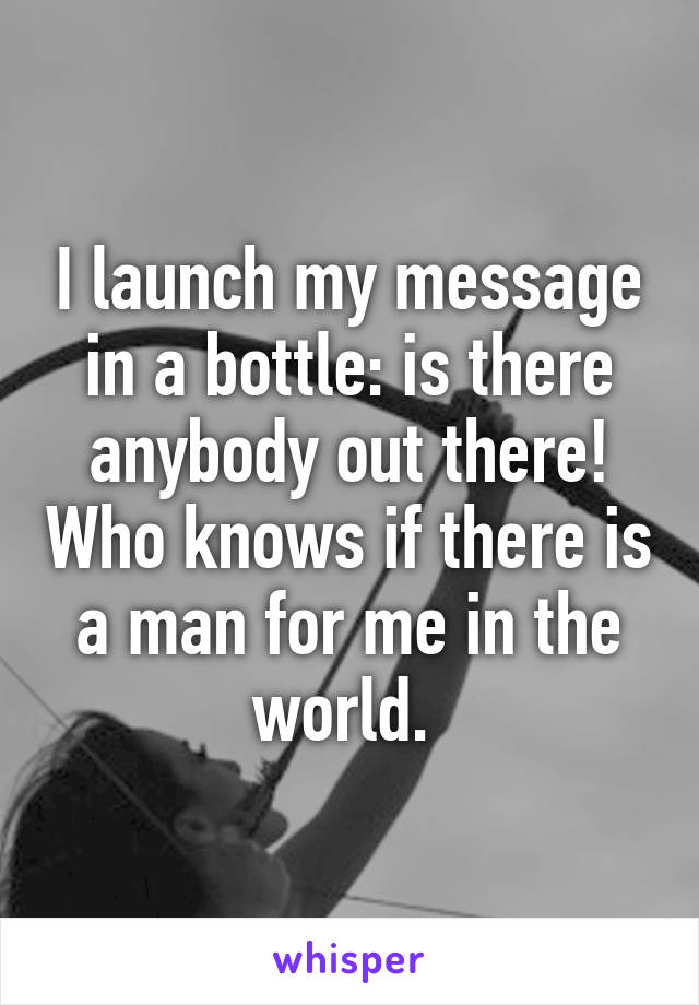 I launch my message in a bottle: is there anybody out there! Who knows if there is a man for me in the world. 