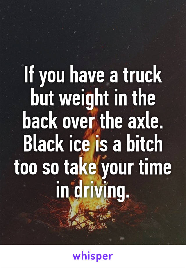 If you have a truck but weight in the back over the axle. Black ice is a bitch too so take your time in driving.