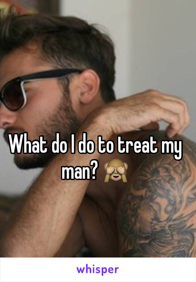 What do I do to treat my man? 🙈