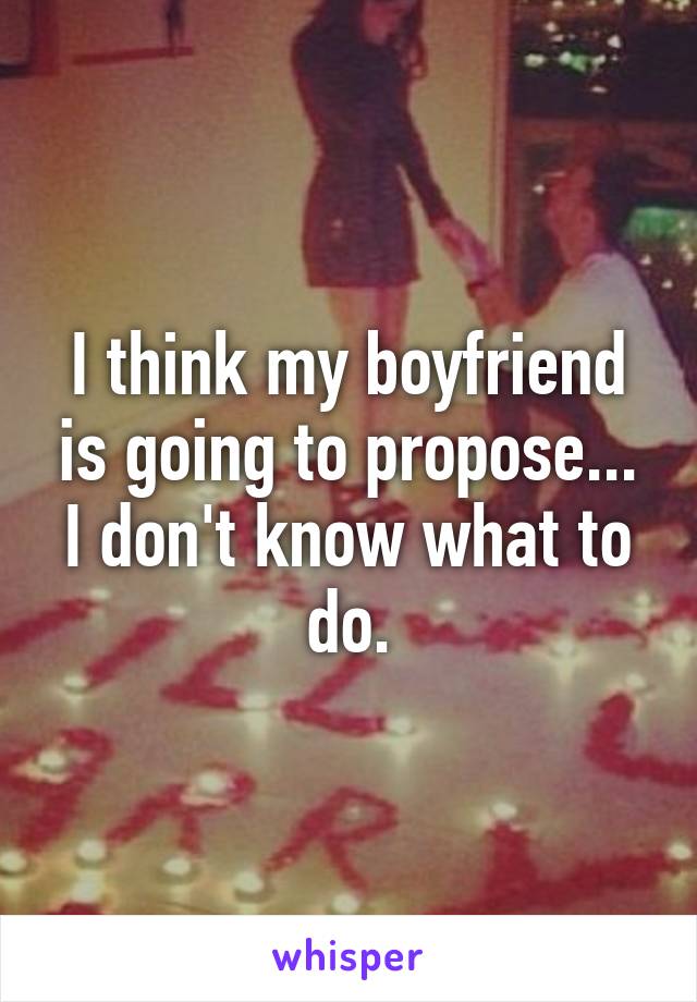 I think my boyfriend is going to propose... I don't know what to do.