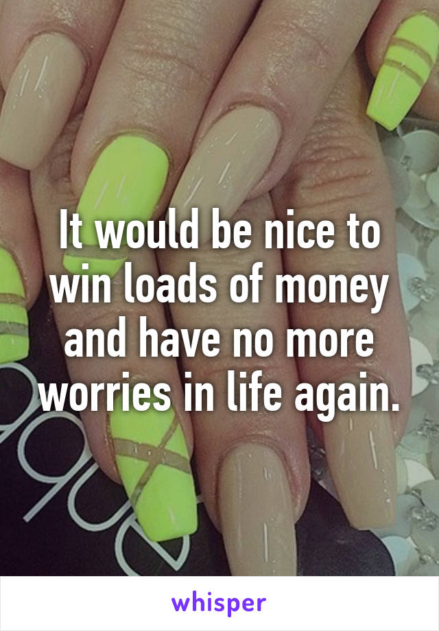 It would be nice to win loads of money and have no more worries in life again.