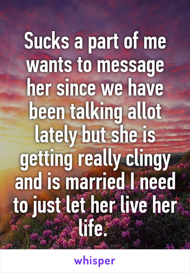 Sucks a part of me wants to message her since we have been talking allot lately but she is getting really clingy and is married I need to just let her live her life. 