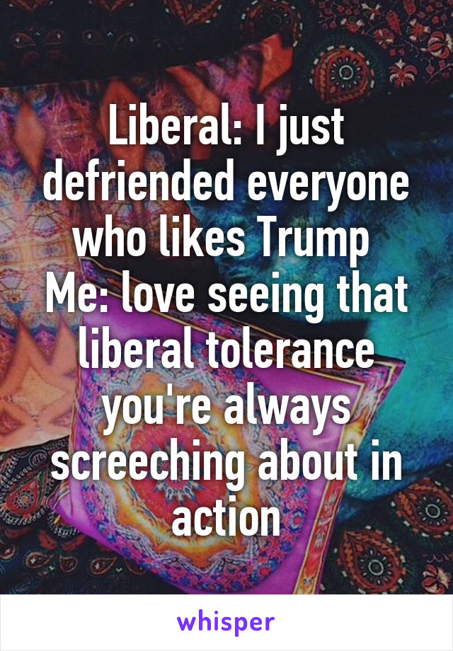 Liberal: I just defriended everyone who likes Trump 
Me: love seeing that liberal tolerance you're always screeching about in action