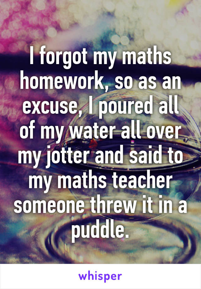 I forgot my maths homework, so as an excuse, I poured all of my water all over my jotter and said to my maths teacher someone threw it in a puddle.